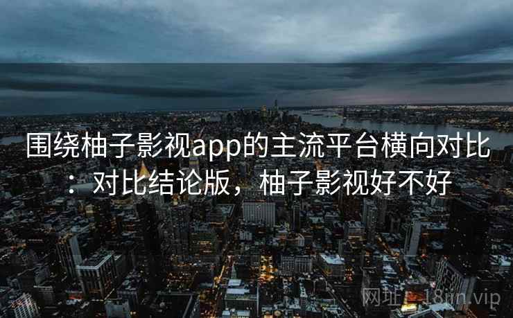 围绕柚子影视app的主流平台横向对比：对比结论版，柚子影视好不好