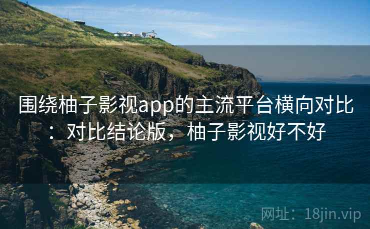 围绕柚子影视app的主流平台横向对比：对比结论版，柚子影视好不好