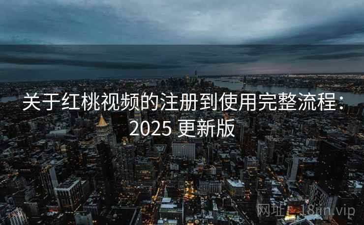 关于红桃视频的注册到使用完整流程：2025 更新版