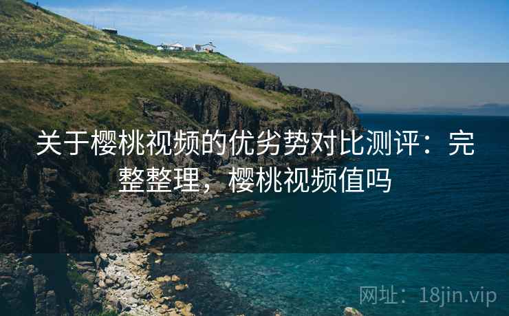 关于樱桃视频的优劣势对比测评：完整整理，樱桃视频值吗