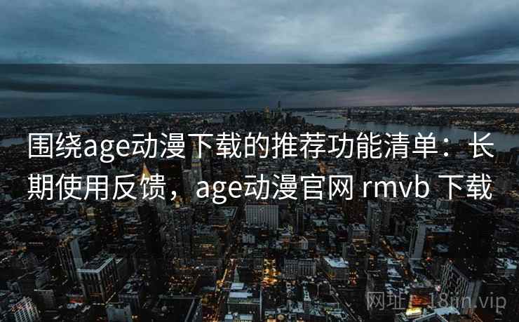围绕age动漫下载的推荐功能清单：长期使用反馈，age动漫官网 rmvb 下载