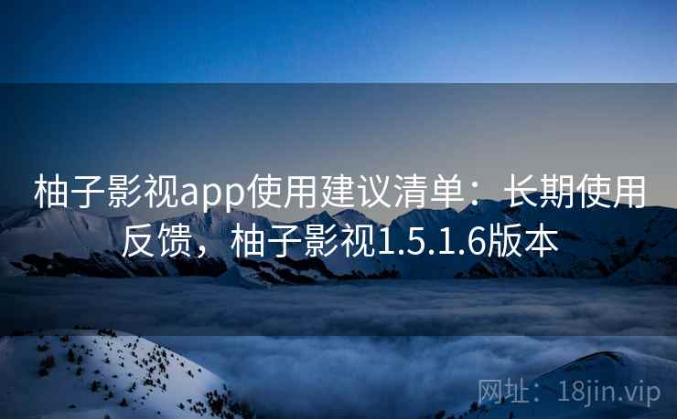 柚子影视app使用建议清单：长期使用反馈，柚子影视1.5.1.6版本