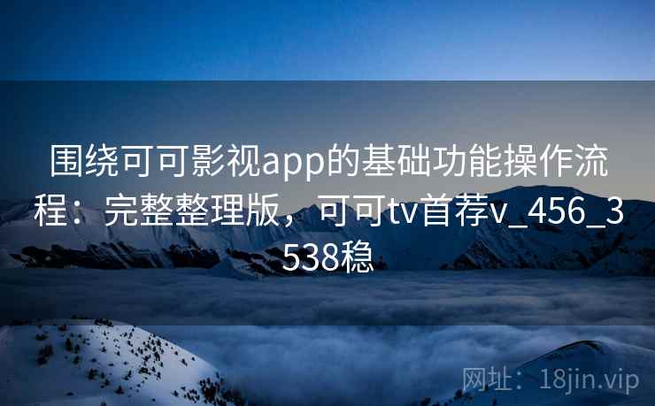围绕可可影视app的基础功能操作流程：完整整理版，可可tv首荐v_456_3538稳