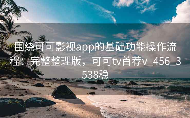 围绕可可影视app的基础功能操作流程：完整整理版，可可tv首荐v_456_3538稳