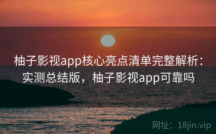 柚子影视app核心亮点清单完整解析：实测总结版，柚子影视app可靠吗