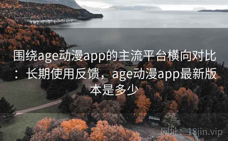 围绕age动漫app的主流平台横向对比：长期使用反馈，age动漫app最新版本是多少