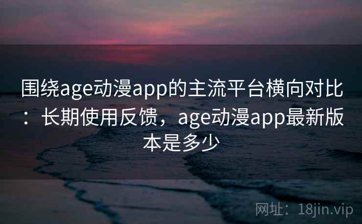 围绕age动漫app的主流平台横向对比：长期使用反馈，age动漫app最新版本是多少