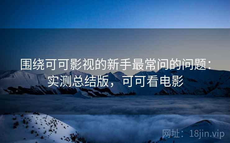 围绕可可影视的新手最常问的问题：实测总结版，可可看电影