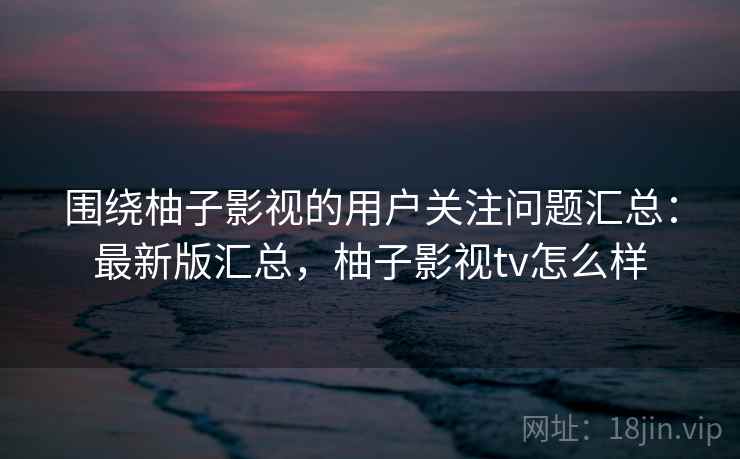 围绕柚子影视的用户关注问题汇总：最新版汇总，柚子影视tv怎么样