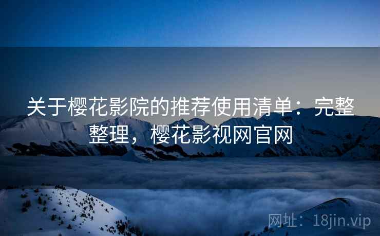 关于樱花影院的推荐使用清单：完整整理，樱花影视网官网