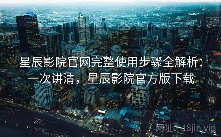 星辰影院官网完整使用步骤全解析：一次讲清，星辰影院官方版下载
