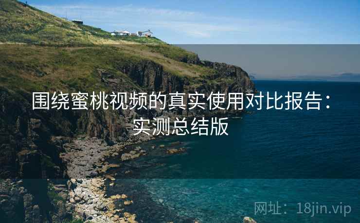 围绕蜜桃视频的真实使用对比报告：实测总结版