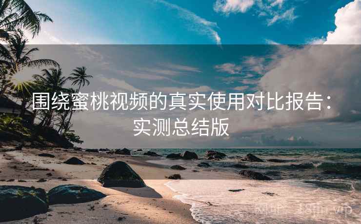 围绕蜜桃视频的真实使用对比报告：实测总结版
