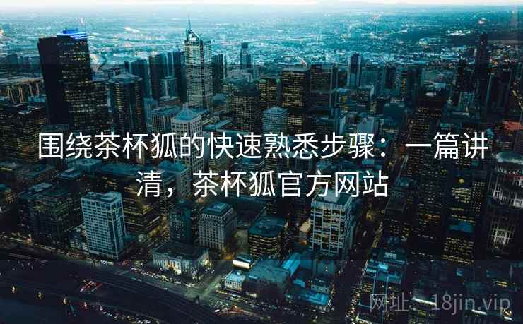 围绕茶杯狐的快速熟悉步骤：一篇讲清，茶杯狐官方网站