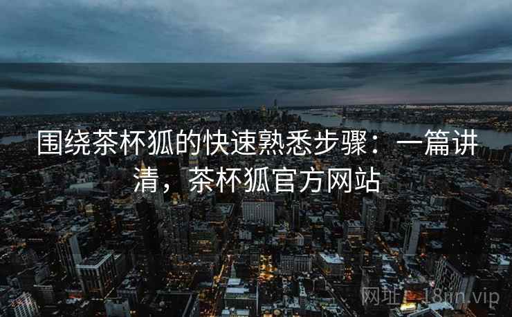 围绕茶杯狐的快速熟悉步骤：一篇讲清，茶杯狐官方网站