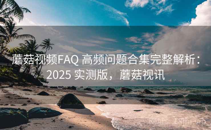 蘑菇视频FAQ 高频问题合集完整解析：2025 实测版，蘑菇视讯