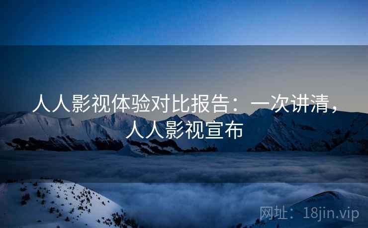 人人影视体验对比报告：一次讲清，人人影视宣布