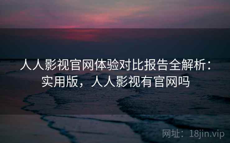 人人影视官网体验对比报告全解析：实用版，人人影视有官网吗