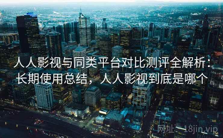 人人影视与同类平台对比测评全解析：长期使用总结，人人影视到底是哪个