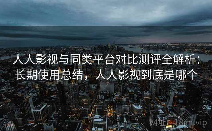 人人影视与同类平台对比测评全解析：长期使用总结，人人影视到底是哪个