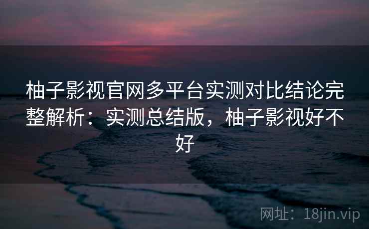 柚子影视官网多平台实测对比结论完整解析：实测总结版，柚子影视好不好