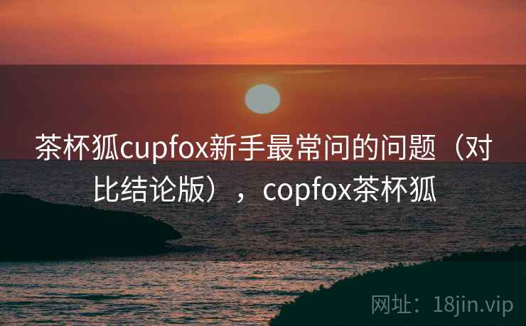 茶杯狐cupfox新手最常问的问题（对比结论版），copfox茶杯狐
