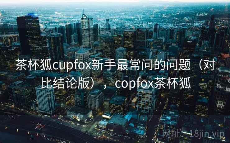 茶杯狐cupfox新手最常问的问题（对比结论版），copfox茶杯狐