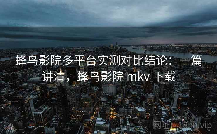 蜂鸟影院多平台实测对比结论：一篇讲清，蜂鸟影院 mkv 下载