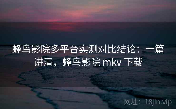 蜂鸟影院多平台实测对比结论：一篇讲清，蜂鸟影院 mkv 下载