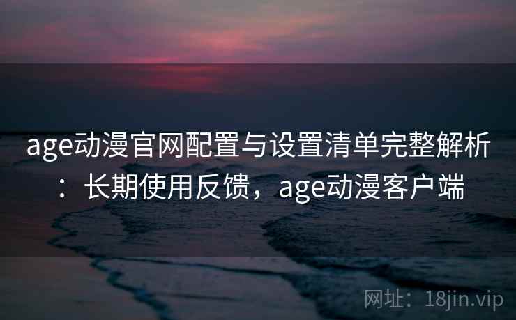age动漫官网配置与设置清单完整解析：长期使用反馈，age动漫客户端