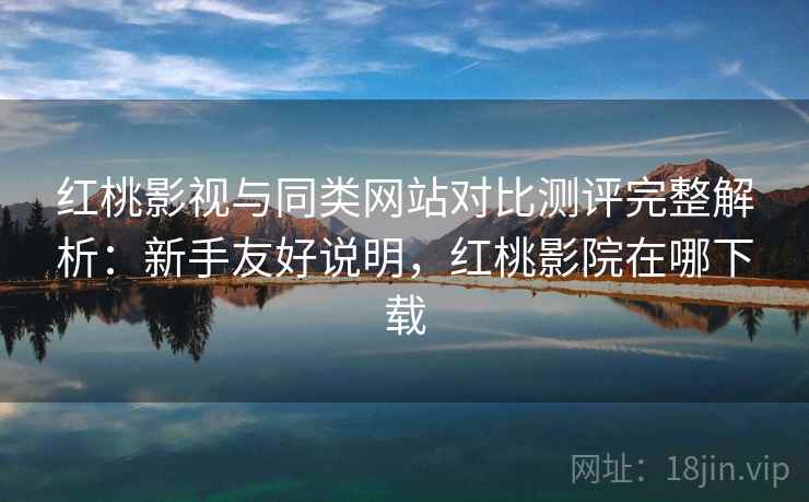 红桃影视与同类网站对比测评完整解析：新手友好说明，红桃影院在哪下载