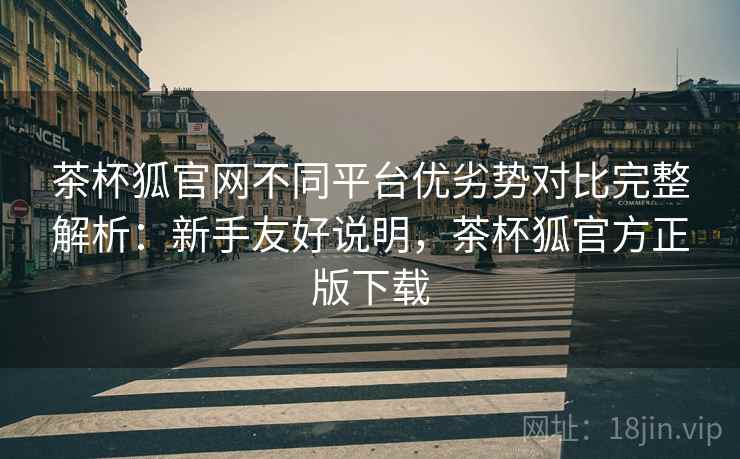茶杯狐官网不同平台优劣势对比完整解析：新手友好说明，茶杯狐官方正版下载