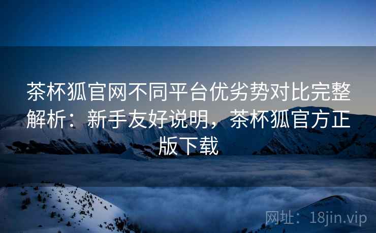 茶杯狐官网不同平台优劣势对比完整解析：新手友好说明，茶杯狐官方正版下载