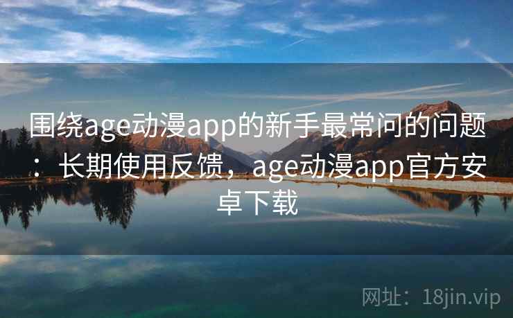 围绕age动漫app的新手最常问的问题：长期使用反馈，age动漫app官方安卓下载