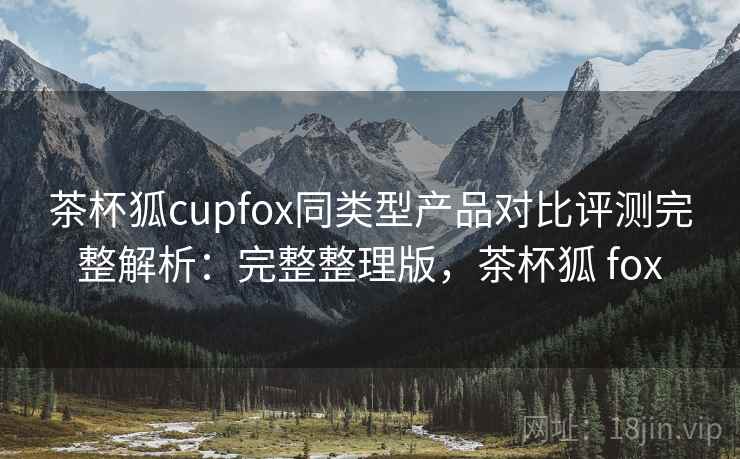 茶杯狐cupfox同类型产品对比评测完整解析：完整整理版，茶杯狐 fox