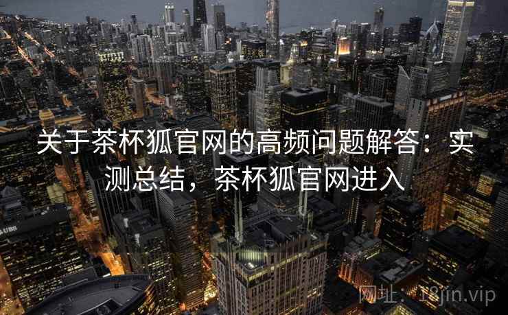 关于茶杯狐官网的高频问题解答：实测总结，茶杯狐官网进入