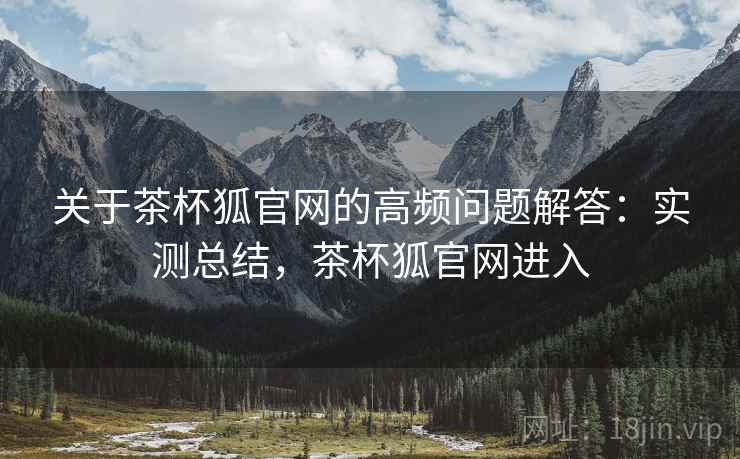 关于茶杯狐官网的高频问题解答：实测总结，茶杯狐官网进入