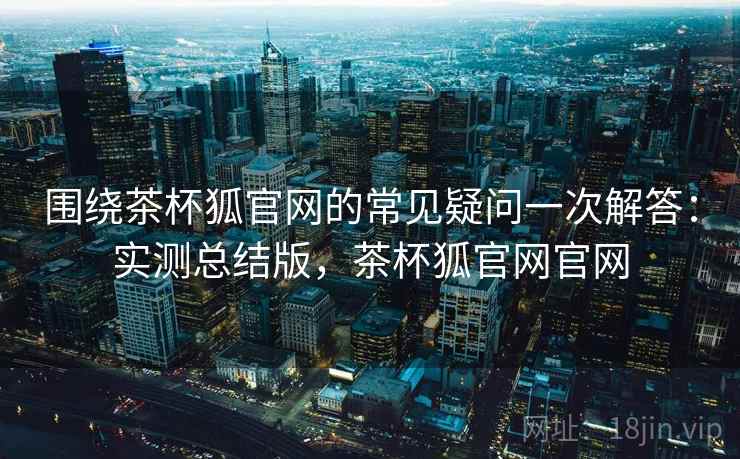围绕茶杯狐官网的常见疑问一次解答：实测总结版，茶杯狐官网官网