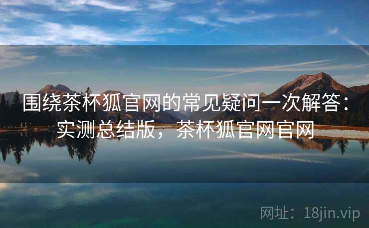 围绕茶杯狐官网的常见疑问一次解答：实测总结版，茶杯狐官网官网