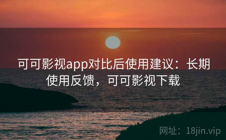 可可影视app对比后使用建议：长期使用反馈，可可影视下载