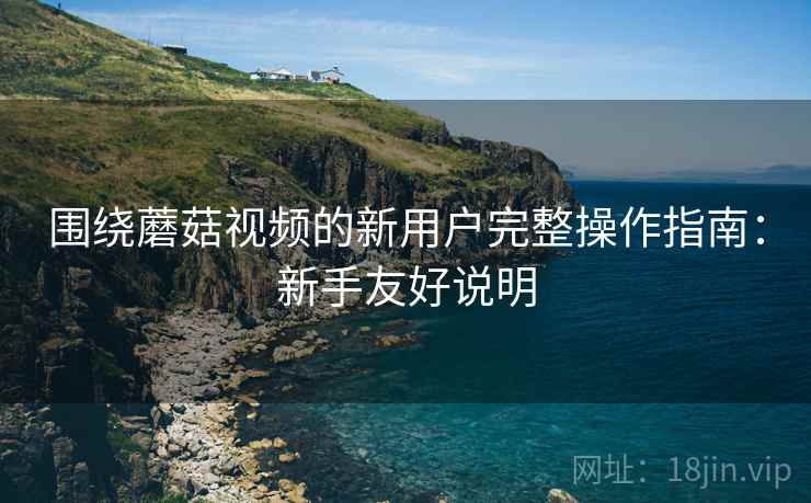 围绕蘑菇视频的新用户完整操作指南：新手友好说明