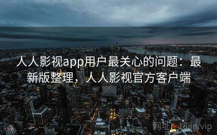 人人影视app用户最关心的问题：最新版整理，人人影视官方客户端