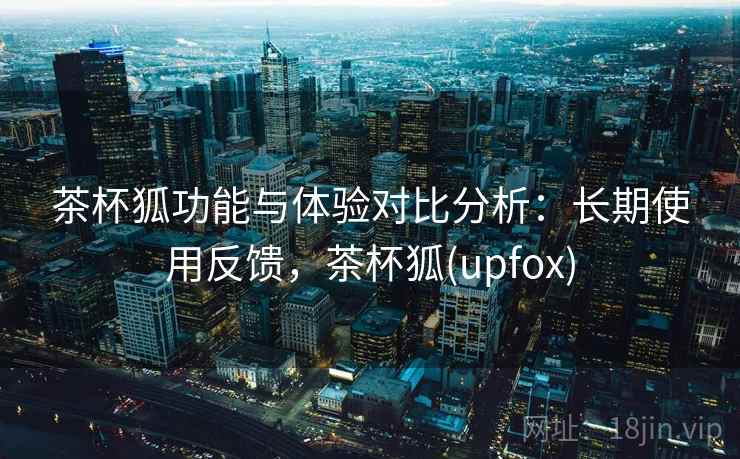 茶杯狐功能与体验对比分析:长期使用反馈,茶杯狐(upfox) 茶杯狐功能与体验对比分析:长期使用反馈,茶杯狐(upfox)