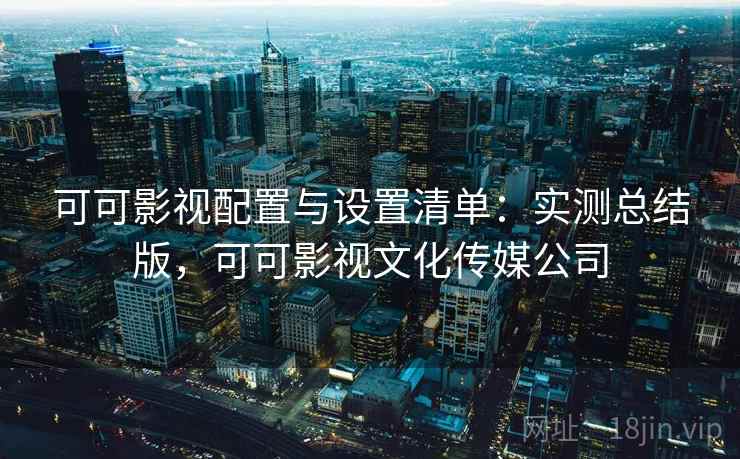 可可影视配置与设置清单：实测总结版，可可影视文化传媒公司
