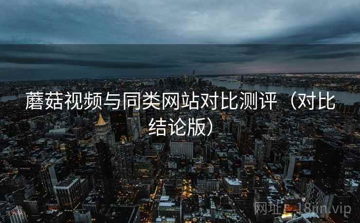 蘑菇视频与同类网站对比测评(对比结论版) 蘑菇视频与同类网站对比测评(对比结论版)