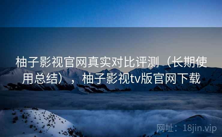 柚子影视官网真实对比评测(长期使用总结),柚子影视tv版官网下载 柚子影视官网真实对比评测(长期使用总结),柚子影视tv版官网下载