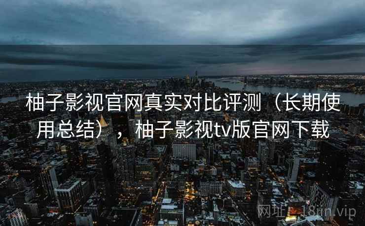 柚子影视官网真实对比评测(长期使用总结),柚子影视tv版官网下载 柚子影视官网真实对比评测(长期使用总结),柚子影视tv版官网下载