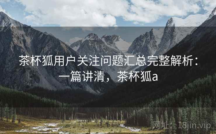 茶杯狐用户关注问题汇总完整解析:一篇讲清,茶杯狐a 茶杯狐用户关注问题汇总完整解析:一篇讲清,茶杯狐a