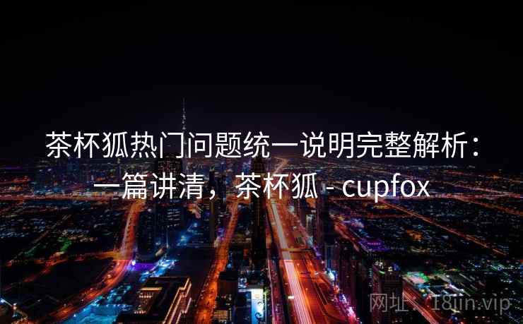 茶杯狐热门问题统一说明完整解析:一篇讲清,茶杯狐 - cupfox 茶杯狐热门问题统一说明完整解析:一篇讲清,茶杯狐 - cupfox