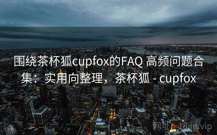围绕茶杯狐cupfox的FAQ 高频问题合集:实用向整理,茶杯狐 - cupfox 围绕茶杯狐cupfox的FAQ 高频问题合集:实用向整理,茶杯狐 - cupfox